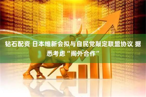 钻石配资 日本维新会拟与自民党敲定联盟协议 据悉考虑“阁外合作”