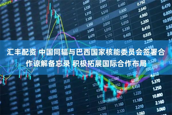汇丰配资 中国同辐与巴西国家核能委员会签署合作谅解备忘录 积极拓展国际合作布局