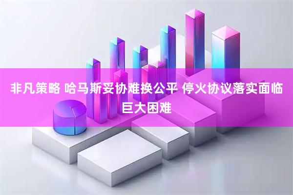 非凡策略 哈马斯妥协难换公平 停火协议落实面临巨大困难