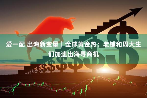 爱一配 出海新变量｜全球黄金热：老铺和周大生们加速出海寻商机
