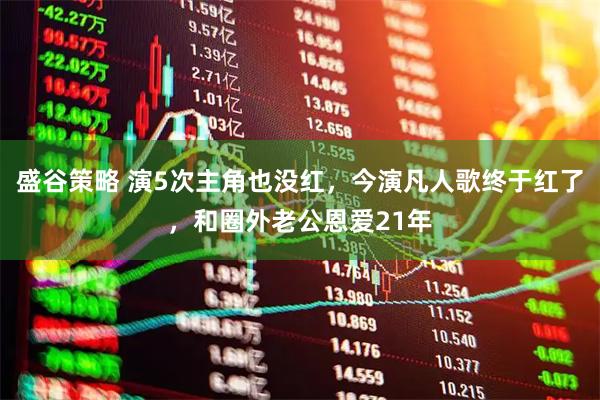 盛谷策略 演5次主角也没红，今演凡人歌终于红了，和圈外老公恩爱21年