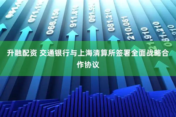 升融配资 交通银行与上海清算所签署全面战略合作协议