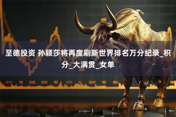 至德投资 孙颖莎将再度刷新世界排名万分纪录_积分_大满贯_女单