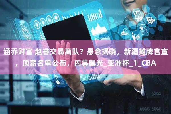 涵乔财富 赵睿交易离队？悬念揭晓，新疆摊牌官宣，顶薪名单公布，内幕曝光_亚洲杯_1_CBA