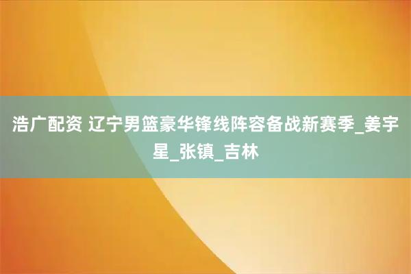 浩广配资 辽宁男篮豪华锋线阵容备战新赛季_姜宇星_张镇_吉林