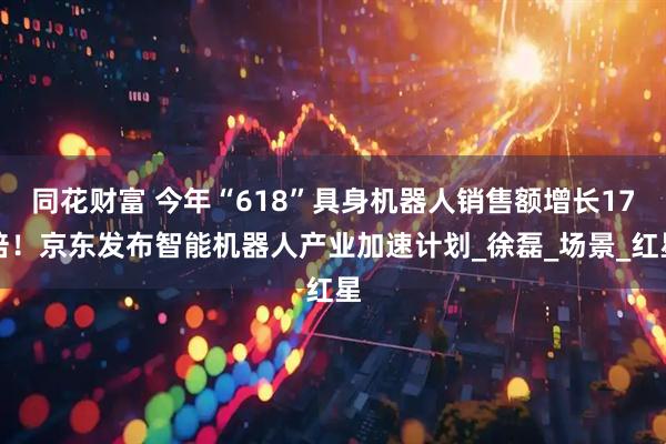 同花财富 今年“618”具身机器人销售额增长17倍！京东发布智能机器人产业加速计划_徐磊_场景_红星