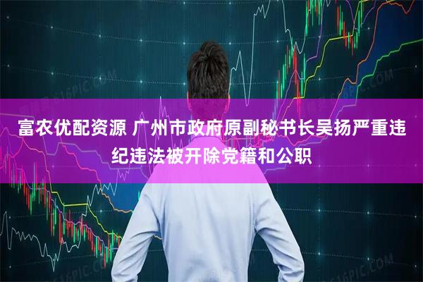 富农优配资源 广州市政府原副秘书长吴扬严重违纪违法被开除党籍和公职