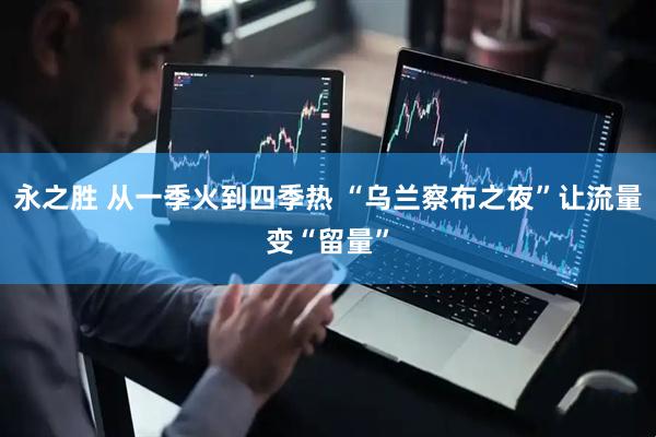 永之胜 从一季火到四季热 “乌兰察布之夜”让流量变“留量”