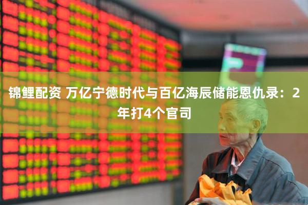 锦鲤配资 万亿宁德时代与百亿海辰储能恩仇录：2年打4个官司