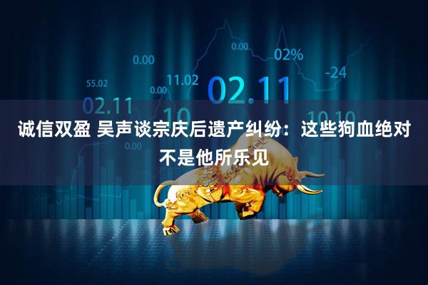 诚信双盈 吴声谈宗庆后遗产纠纷：这些狗血绝对不是他所乐见