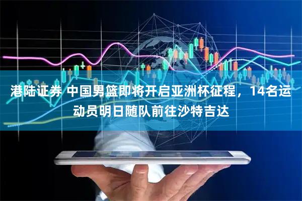 港陆证券 中国男篮即将开启亚洲杯征程，14名运动员明日随队前往沙特吉达