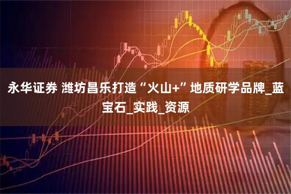 永华证券 潍坊昌乐打造“火山+”地质研学品牌_蓝宝石_实践_资源