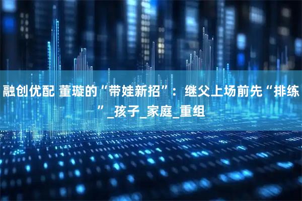 融创优配 董璇的“带娃新招”：继父上场前先“排练”_孩子_家庭_重组