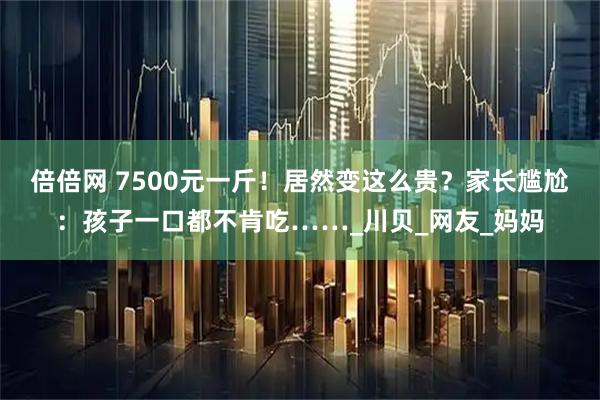 倍倍网 7500元一斤！居然变这么贵？家长尴尬：孩子一口都不肯吃……_川贝_网友_妈妈