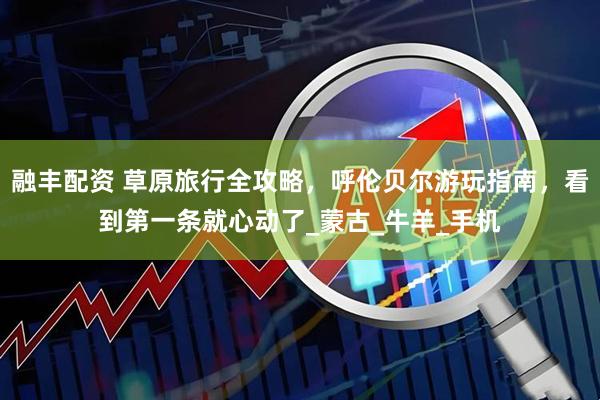 融丰配资 草原旅行全攻略，呼伦贝尔游玩指南，看到第一条就心动了_蒙古_牛羊_手机