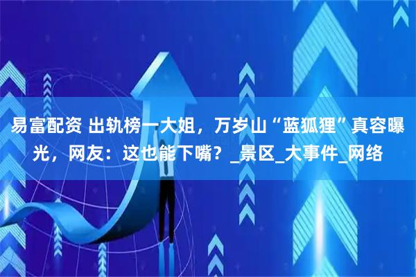 易富配资 出轨榜一大姐，万岁山“蓝狐狸”真容曝光，网友：这也能下嘴？_景区_大事件_网络