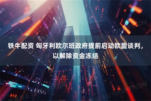 铁牛配资 匈牙利欧尔班政府提前启动欧盟谈判，以解除资金冻结
