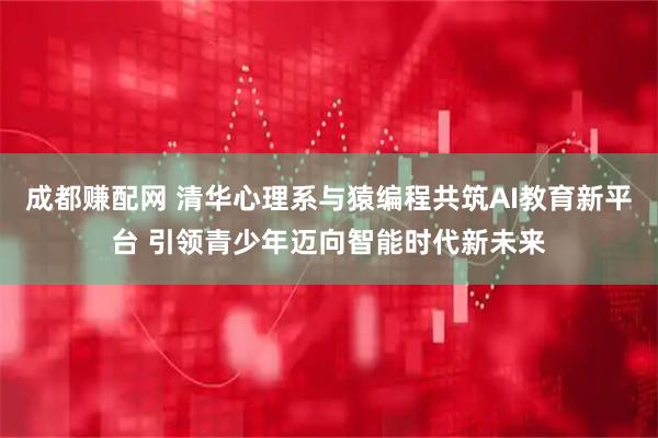 成都赚配网 清华心理系与猿编程共筑AI教育新平台 引领青少年迈向智能时代新未来