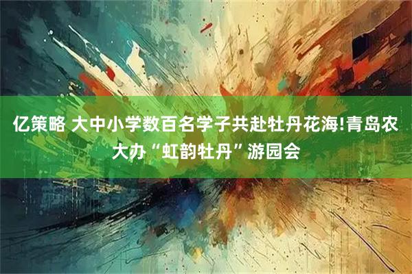 亿策略 大中小学数百名学子共赴牡丹花海!青岛农大办“虹韵牡丹”游园会