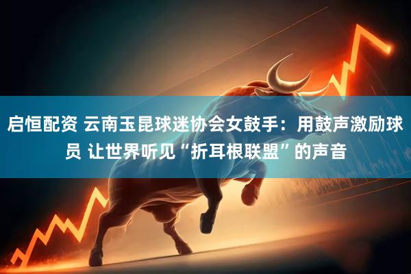 启恒配资 云南玉昆球迷协会女鼓手：用鼓声激励球员 让世界听见“折耳根联盟”的声音
