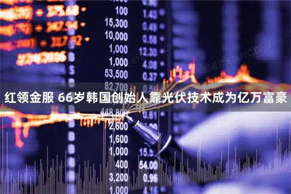红领金服 66岁韩国创始人靠光伏技术成为亿万富豪