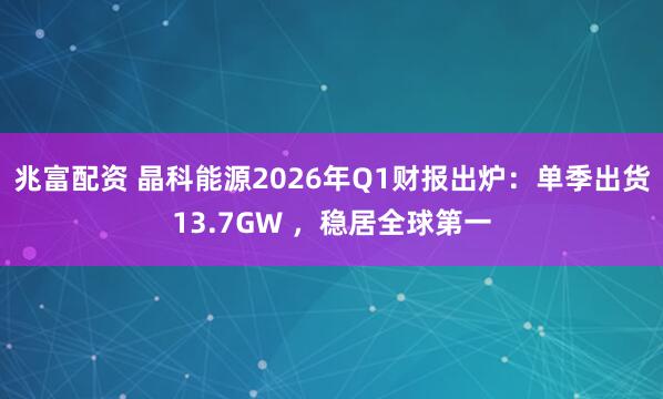 兆富配资 晶科能源2026年Q1财报出炉：单季出货13.7GW ，稳居全球第一