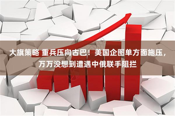 大旗策略 重兵压向古巴！美国企图单方面施压，万万没想到遭遇中俄联手阻拦
