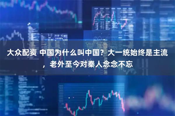 大众配资 中国为什么叫中国？大一统始终是主流，老外至今对秦人念念不忘