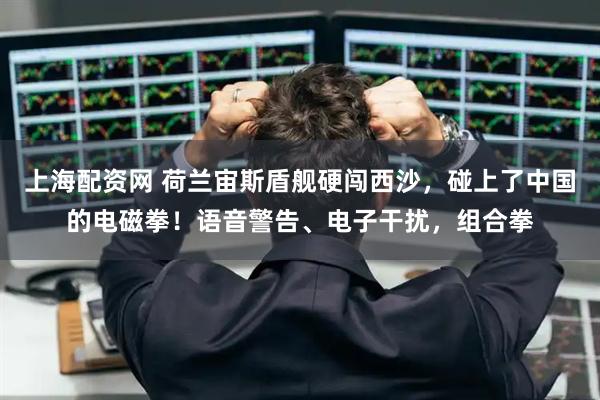 上海配资网 荷兰宙斯盾舰硬闯西沙，碰上了中国的电磁拳！语音警告、电子干扰，组合拳