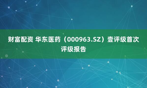 财富配资 华东医药（000963.SZ）壹评级首次评级报告