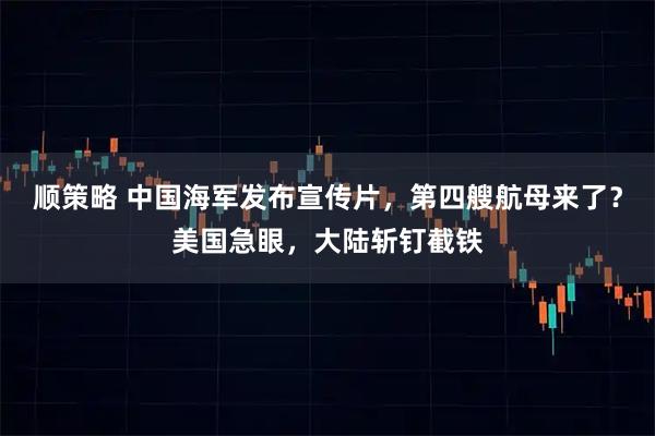 顺策略 中国海军发布宣传片，第四艘航母来了？美国急眼，大陆斩钉截铁