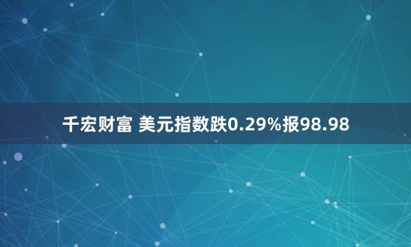 千宏财富 美元指数跌0.29%报98.98
