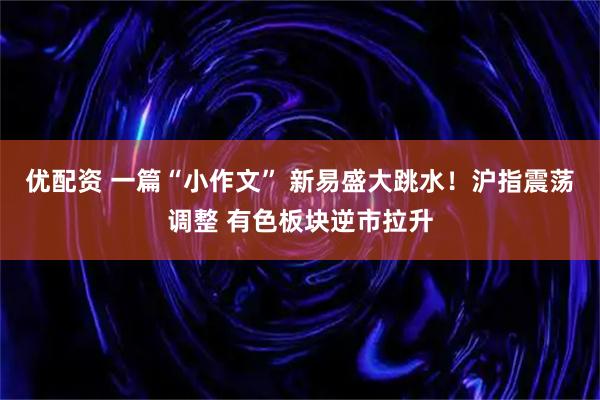 优配资 一篇“小作文” 新易盛大跳水！沪指震荡调整 有色板块逆市拉升