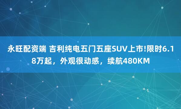 永旺配资端 吉利纯电五门五座SUV上市!限时6.18万起，外观很动感，续航480KM