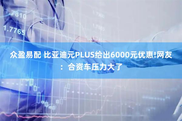 众盈易配 比亚迪元PLUS给出6000元优惠!网友：合资车压力大了