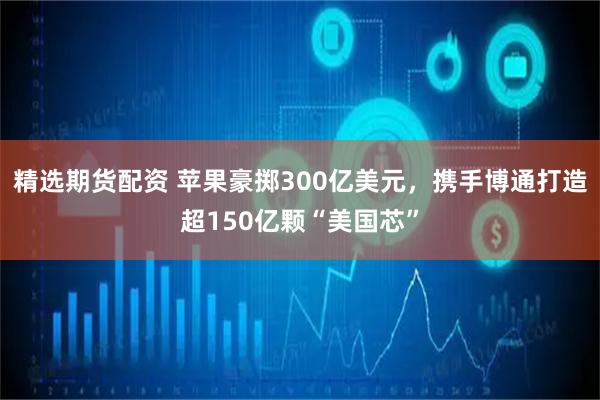 精选期货配资 苹果豪掷300亿美元,携手博通打造超150亿颗“美国芯”