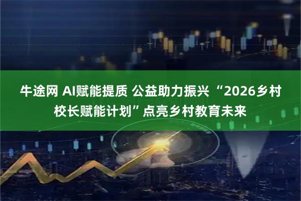 牛途网 AI赋能提质 公益助力振兴 “2026乡村校长赋能计划”点亮乡村教育未来