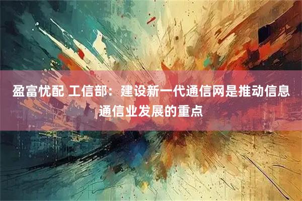 盈富忧配 工信部：建设新一代通信网是推动信息通信业发展的重点