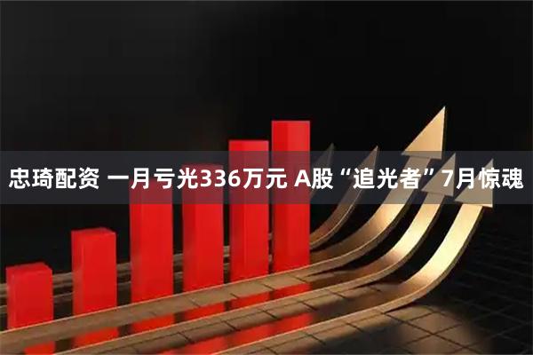 忠琦配资 一月亏光336万元 A股“追光者”7月惊魂