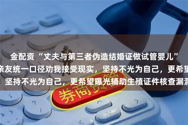 金配资 “丈夫与第三者伪造结婚证做试管婴儿”当事人讲述维权之路：亲友统一口径劝我接受现实，坚持不光为自己，更希望曝光辅助生殖证件核查漏洞