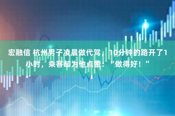 宏融信 杭州男子凌晨做代驾，10分钟的路开了1小时，乘客却为他点赞：“做得好！”