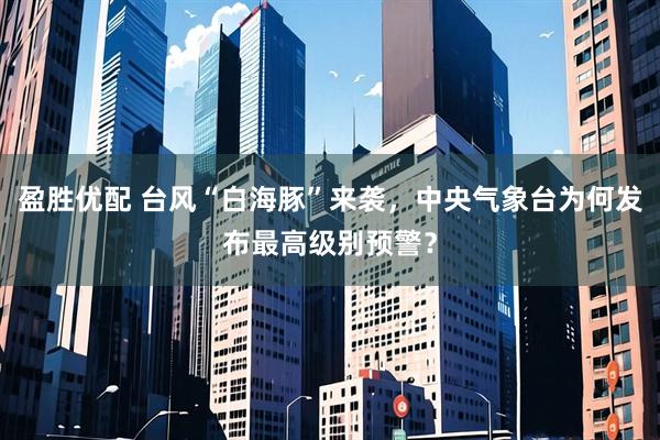 盈胜优配 台风“白海豚”来袭，中央气象台为何发布最高级别预警？