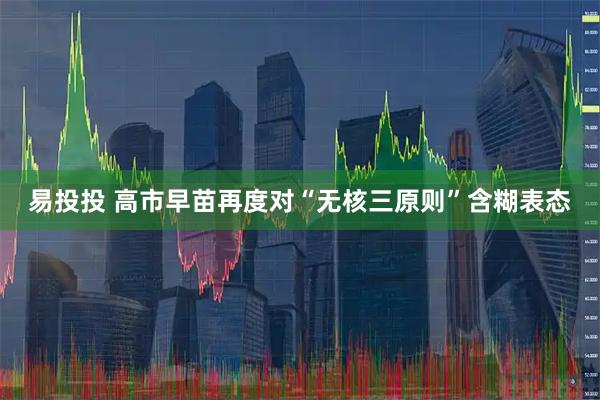 易投投 高市早苗再度对“无核三原则”含糊表态
