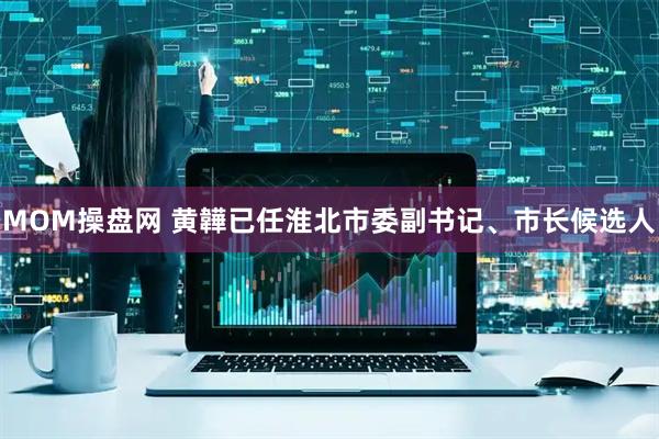 MOM操盘网 黄韡已任淮北市委副书记、市长候选人