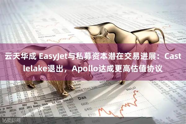 云天华成 EasyJet与私募资本潜在交易进展：Castlelake退出，Apollo达成更高估值协议