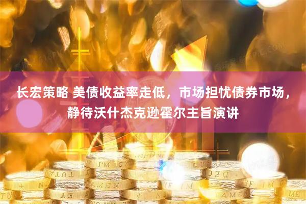 长宏策略 美债收益率走低，市场担忧债券市场，静待沃什杰克逊霍尔主旨演讲