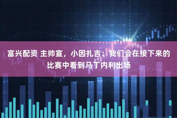 富兴配资 主帅宣，小因扎吉：我们会在接下来的比赛中看到马丁内利出场