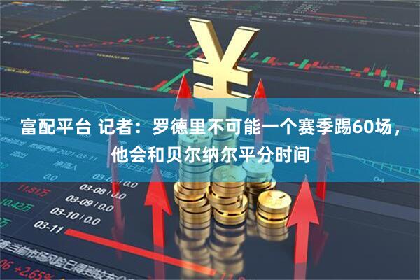 富配平台 记者：罗德里不可能一个赛季踢60场，他会和贝尔纳尔平分时间
